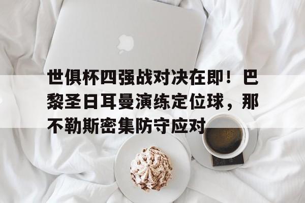 世俱杯四强战对决在即！巴黎圣日耳曼演练定位球，那不勒斯密集防守应对的简单介绍